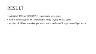 RESULT
• A total of 4355 of 6490 (67%) respondents were male,
• with a median age of 56 (interquartile range [IQR], 45-63) years,
• median of 50 hours worked per week, and a median of 1 nights on call per week
 