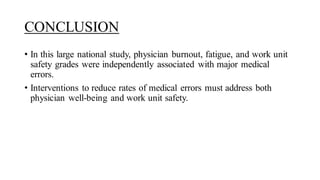 CONCLUSION
• In this large national study, physician burnout, fatigue, and work unit
safety grades were independently associated with major medical
errors.
• Interventions to reduce rates of medical errors must address both
physician well-being and work unit safety.
 