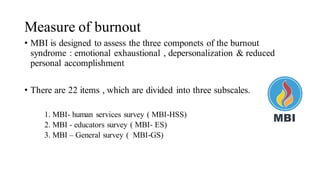 Measure of burnout
• MBI is designed to assess the three componets of the burnout
syndrome : emotional exhaustional , depersonalization & reduced
personal accomplishment
• There are 22 items , which are divided into three subscales.
1. MBI- human services survey ( MBI-HSS)
2. MBI - educators survey ( MBI- ES)
3. MBI – General survey ( MBI-GS)
 