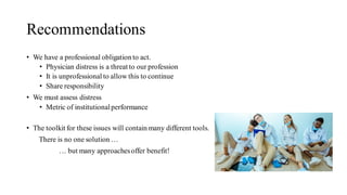 Recommendations
• We have a professional obligation to act.
• Physician distress is a threat to our profession
• It is unprofessional to allow this to continue
• Share responsibility
• We must assess distress
• Metric of institutionalperformance
• The toolkit for these issues will contain many different tools.
There is no one solution …
… but many approachesoffer benefit!
 