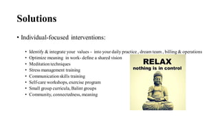 Solutions
• Individual-focused interventions:
• Identify & integrate your values - into your daily practice , dream team , billing & operations
• Optimize meaning in work- define a shared vision
• Meditation techniques
• Stress management training
• Communication skills training
• Self-care workshops, exercise program
• Small group curricula, Balint groups
• Community, connectedness, meaning
 