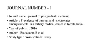 JOURNAL NUMBER - 1
• Journal name : journal of postgraduate medicine
• Article : Prevalence of burnout and its correlates
amongresidents in a tertiary medical center in Kerala,India
• Year of publish : 2016
• Author : Ratnakaran B et al.
• Study type : cross-sectional study
 