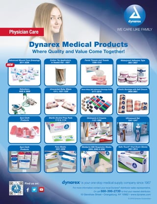 WE CARE LIKE FAMILY
is your one-stop medical supply company since 1967
10 Glenshaw Street • Orangeburg, NY 10962 • www.dynarex.com
For more information contact your local Dynarex®
distributor sales representative.
Or call 888-396-2739 to find your nearest distributor.
© 2016 Dynarex Corporation
Find us on:
Dynarex Medical Products
Where Quality and Value Come Together!
Physician Care
Facial Tissues and Towels
1308-1310
Cotton Tip Applicators
in Sealed Vial - 4307
Advanced Wound Care Dressings
3011-3036
Waterproof Adhesive Tape
3651-3657
NEW
Sani Cloth
Products
Face Masks
2201-2208
Molded & N95 Respirator Masks
2203, 2295 & 2296
Safe-Touch®
Vinyl Exam Gloves
2601-2614
Sani Cloth
Products
Sterile Alcohol Prep Pads
1113 & 1114
Ointments & Creams
1137-1280
Ultrasound Gel
1241-1247
Unscented Baby Wipes
1311, 1327-1328
Nebulizers
5605 & 5606
Sensi-Wrap Self-Adherent Bandage Rolls
3171-3219
Elastic Bandage with Self Closure
3658-3661
 