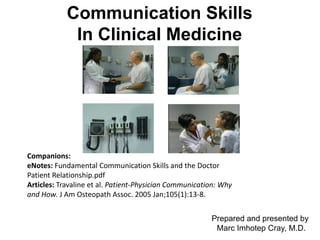 Marc Imhotep Cray, M.D.
Communication Skills
In Clinical Medicine
Prepared and presented by
Marc Imhotep Cray, M.D.
Companions:
eNotes: Fundamental Communication Skills and the Doctor
Patient Relationship.pdf
Articles: Travaline et al. Patient-Physician Communication: Why
and How. J Am Osteopath Assoc. 2005 Jan;105(1):13-8.
 