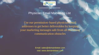 Physician Email Marketing List
Use our permission-based physician email
addresses to get better deliverables by keeping
your marketing messages safe from all marketing
communication obstacles
Email: sales@demandsteer.com
visit: www.demandsteer.com
 