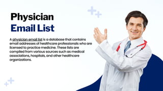 Physician
Email List
A physician email list is a database that contains
email addresses of healthcare professionals who are
licensed to practice medicine. These lists are
compiled from various sources such as medical
associations, hospitals, and other healthcare
organizations.
 