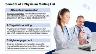 Physician mailing lists allow healthcare marketers
and other stakeholders to communicate directly with
physicians in a timely and cost-effective manner.
Efficient communication
1.
Physician email lists can be segmented based on
various factors such as specialty, location, and practice
size, which enables targeted marketing campaigns.
2. Targeted marketing
Email is a preferred communication channel for
many physicians, and using physician email lists can
help increase engagement and response rates.
3. Higher engagement
Benefits of a Physician Mailing List
 