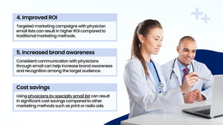 Targeted marketing campaigns with physician
email lists can result in higher ROI compared to
traditional marketing methods.
4. Improved ROI
Consistent communication with physicians
through email can help increase brand awareness
and recognition among the target audience.
5. Increased brand awareness
Using physicians by specialty email list can result
in significant cost savings compared to other
marketing methods such as print or radio ads.
Cost savings
 