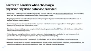 Factors to consider when choosing a
physician physician database provider:
Data quality: Look for a provider that offers high-quality, accurate, and up-to-date physicians mailing addresses. Ensure that they
verify their data regularly and have a rigorous quality control process in place.
Targeting capabilities: Ensure that the provider can offer you targeted physician email lists based on specific criteria such as
specialty, location, and practice size.
Customer support: Look for a provider that offers responsive and reliable customer support. Ensure that they have a dedicated
team that can assist you with any queries or issues.
Compliance: Ensure that the provider complies with all relevant regulations such as GDPR and CAN-SPAM, and that they follow
ethical and responsible data practices.
Pricing: Compare pricing from different providers and ensure that you are getting a good value for your investment. Avoid
providers that offer significantly lower prices as they may compromise on data quality.
Reputation: Research the provider's reputation in the industry and look for reviews and feedback from other customers.
Additional services: Look for providers that offer additional services such as email marketing automation, campaign tracking, and
reporting. These services can help you maximize the ROI of your physician email list campaigns.
 
