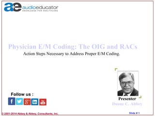 © 2001-2014 Abbey & Abbey, Consultants, Inc. Slide # 1
Physician E/M Coding: The OIG and RACs
Presenter
Duane C. Abbey
Follow us :
Action Steps Necessary to Address Proper E/M Coding.
 