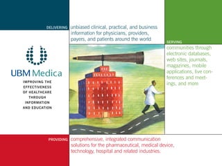 DELIVERING      unbiased clinical, practical, and business
            	               information for physicians, providers,
            	               payers, and patients around the world
                                                                         SERVING
                                                                         communities through
                                                                         electronic databases,
                                                                         web sites, journals,
                                                                         magazines, mobile
                                                                         applications, live con-
                                                                         ferences and meet-
IMPROVING THE
                                                                         ings, and more
EFFECTIVENESS
OF HEALTHCARE
  THROUGH
INFORMATION
AND EDUCATION




                PROVIDING   comprehensive, integrated communication
                	           solutions for the pharmaceutical, medical device,
                	           technology, hospital and related industries.
 