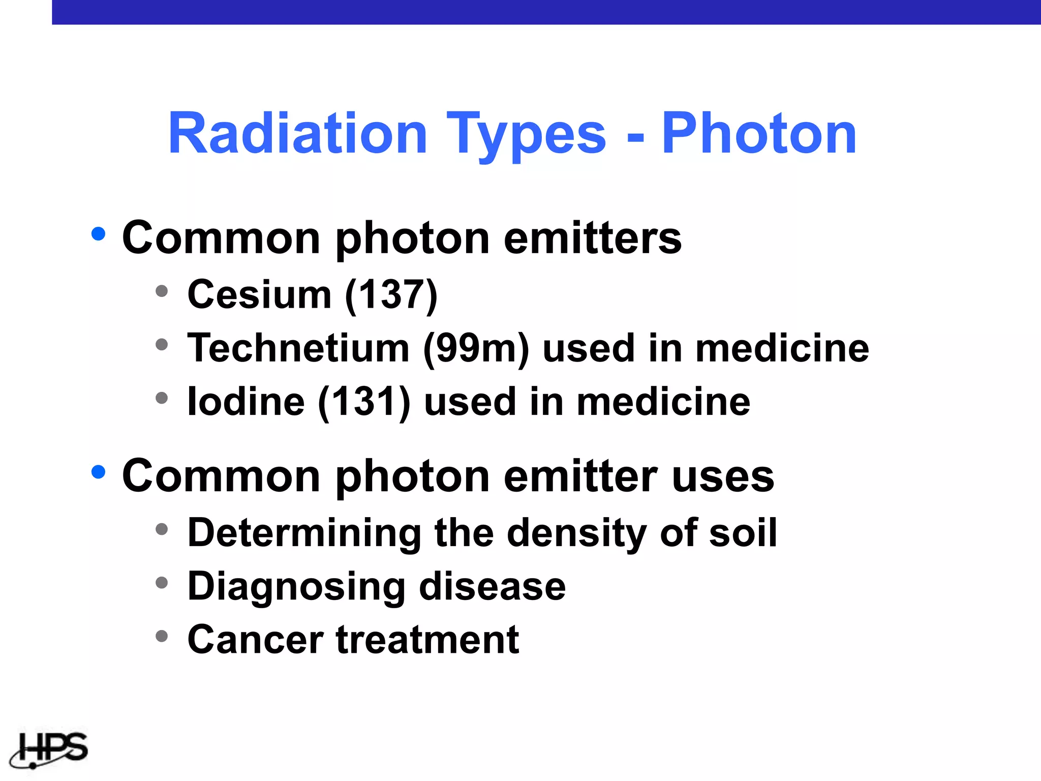 • Common photon emitters
• Cesium (137)
• Technetium (99m) used in medicine
• Iodine (131) used in medicine
• Common photon emitter uses
• Determining the density of soil
• Diagnosing disease
• Cancer treatment
Radiation Types - Photon
 