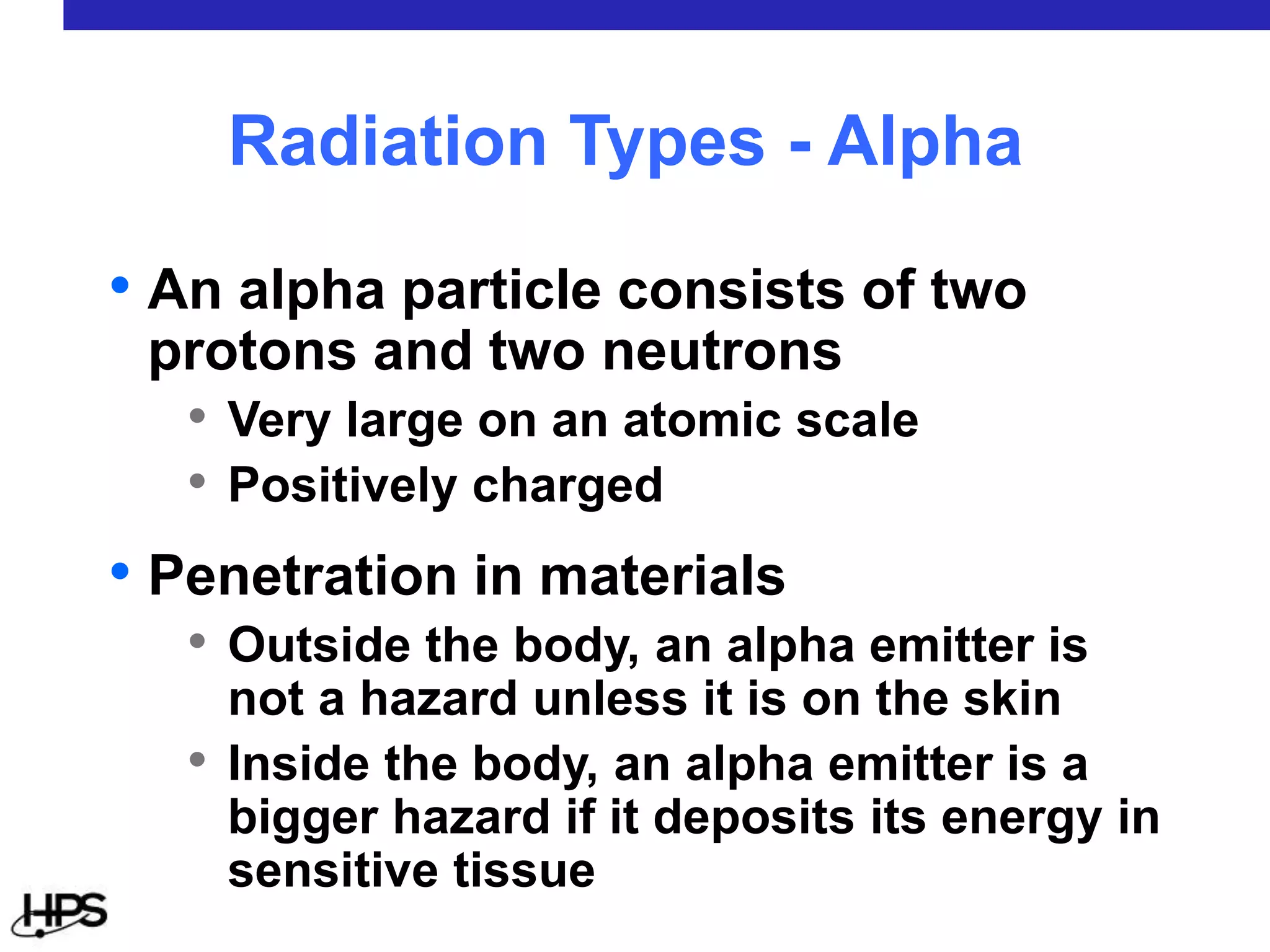 • An alpha particle consists of two
protons and two neutrons
• Very large on an atomic scale
• Positively charged
• Penetration in materials
• Outside the body, an alpha emitter is
not a hazard unless it is on the skin
• Inside the body, an alpha emitter is a
bigger hazard if it deposits its energy in
sensitive tissue
Radiation Types - Alpha
 