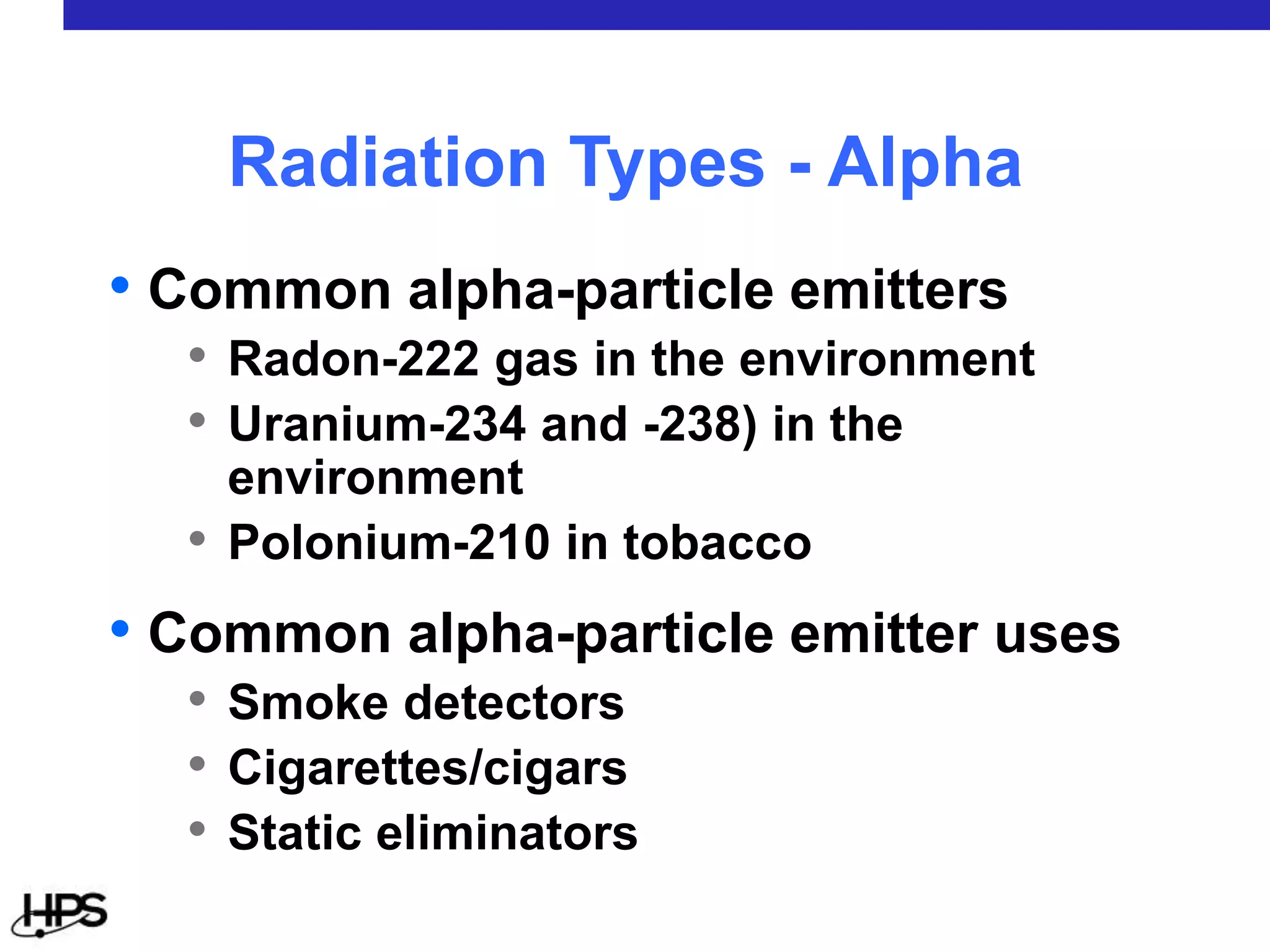 • Common alpha-particle emitters
• Radon-222 gas in the environment
• Uranium-234 and -238) in the
environment
• Polonium-210 in tobacco
• Common alpha-particle emitter uses
• Smoke detectors
• Cigarettes/cigars
• Static eliminators
Radiation Types - Alpha
 