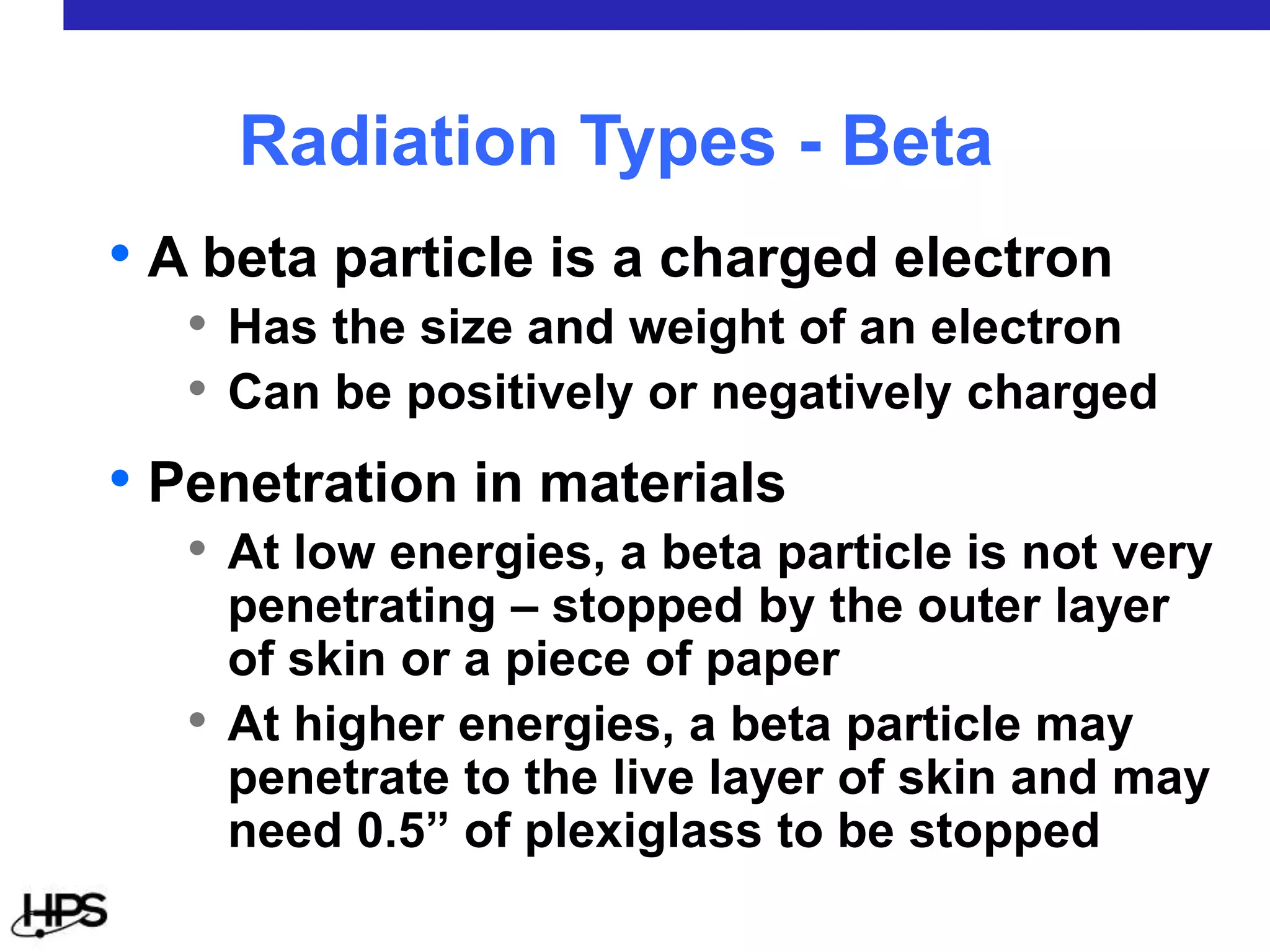 • A beta particle is a charged electron
• Has the size and weight of an electron
• Can be positively or negatively charged
• Penetration in materials
• At low energies, a beta particle is not very
penetrating – stopped by the outer layer
of skin or a piece of paper
• At higher energies, a beta particle may
penetrate to the live layer of skin and may
need 0.5” of plexiglass to be stopped
Radiation Types - Beta
 