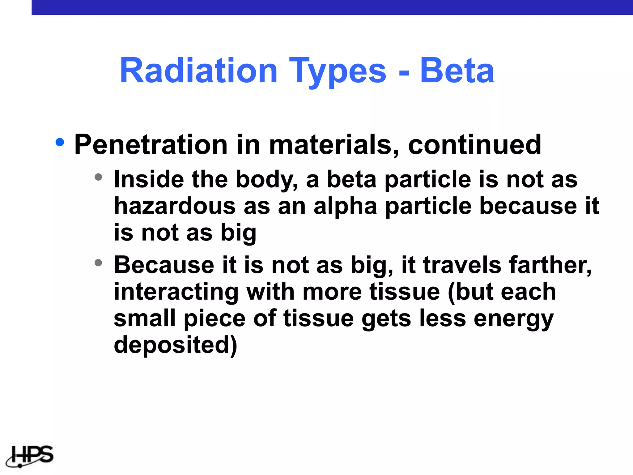 • Penetration in materials, continued
• Inside the body, a beta particle is not as
hazardous as an alpha particle because it
is not as big
• Because it is not as big, it travels farther,
interacting with more tissue (but each
small piece of tissue gets less energy
deposited)
Radiation Types - Beta
 