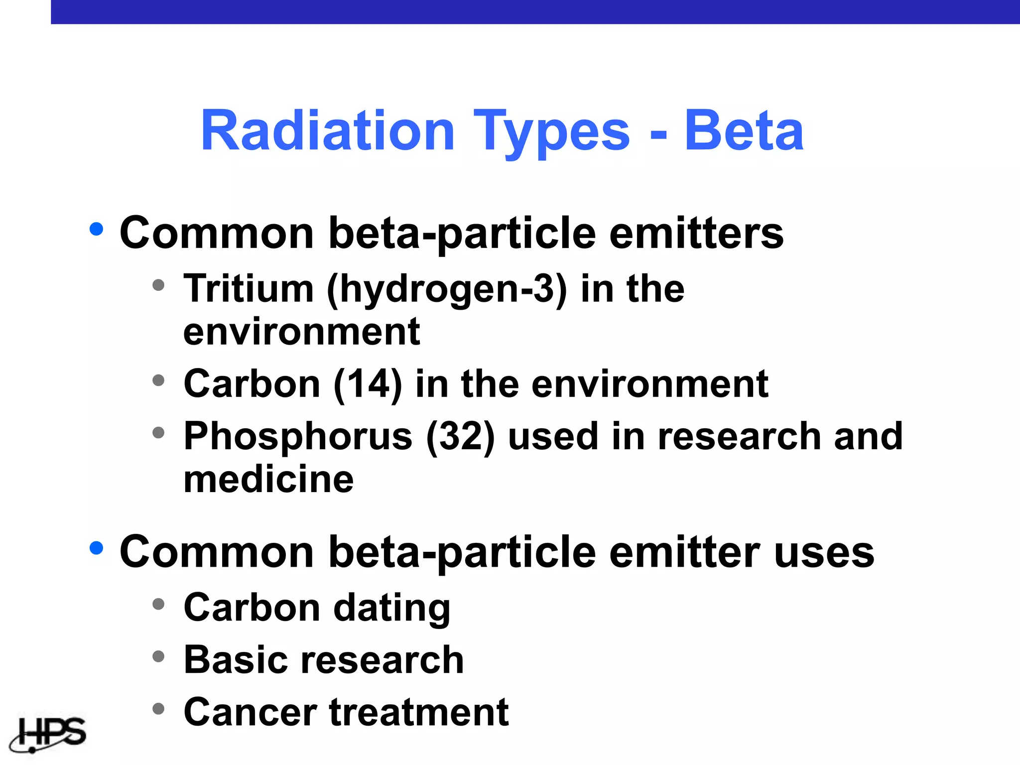 • Common beta-particle emitters
• Tritium (hydrogen-3) in the
environment
• Carbon (14) in the environment
• Phosphorus (32) used in research and
medicine
• Common beta-particle emitter uses
• Carbon dating
• Basic research
• Cancer treatment
Radiation Types - Beta
 