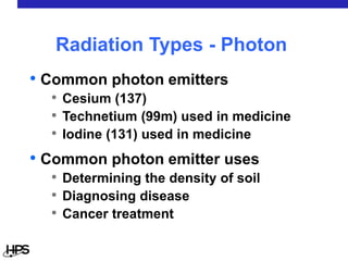 • Common photon emitters
• Cesium (137)
• Technetium (99m) used in medicine
• Iodine (131) used in medicine
• Common photon emitter uses
• Determining the density of soil
• Diagnosing disease
• Cancer treatment
Radiation Types - Photon
 