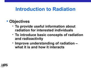 Introduction to Radiation
• Objectives
• To provide useful information about
radiation for interested individuals
• To introduce basic concepts of radiation
and radioactivity
• Improve understanding of radiation –
what it is and how it interacts
 