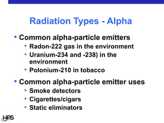 • Common alpha-particle emitters
• Radon-222 gas in the environment
• Uranium-234 and -238) in the
environment
• Polonium-210 in tobacco
• Common alpha-particle emitter uses
• Smoke detectors
• Cigarettes/cigars
• Static eliminators
Radiation Types - Alpha
 