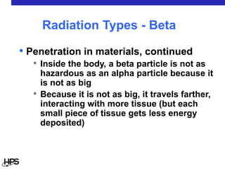 • Penetration in materials, continued
• Inside the body, a beta particle is not as
hazardous as an alpha particle because it
is not as big
• Because it is not as big, it travels farther,
interacting with more tissue (but each
small piece of tissue gets less energy
deposited)
Radiation Types - Beta
 