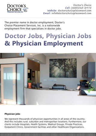Thepremiernameindoctoremployment,Doctor’s
ChoicePlacementServices,Inc.isanationwide
employmentfirm thatspecializesindoctorjobs.
DoctorJobs,PhysicianJobs
& PhysicianEmployment
Physicianjobs
Werepresentthousandsofphysicianopportunitiesinallareasofthecountry.
Andthisincludesrural,suburbanandmetropolitanlocations.Furthermore,our
clientsincludeHospitals,HealthSystems,MedicalGroups,PrivatePractices,
OutpatientClinics,GovernmentfacilitiesandotherHealthcareOrganizations.
Doctor’sChoice
Call:(800)510-0975
Website:doctorschoiceplacement.com
Email:info@doctorschoiceplacement.com
 