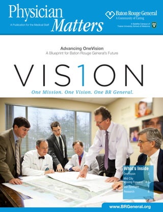 Physician
        Matters
A Publication for the Medical Staff                                                       A Satellite Campus of
                                                                           Tulane University School of Medicine




                                        Advancing OneVision
                                A Blueprint for Baton Rouge General’s Future




                   One Mission. One Vision. One BR General.




                                                                                 What’s Inside
                                                                                 OneVision	3
                                                                                 Mid City
                                                                                 Moving Forward           4-5
                                                                                 MD Spotlight	              7
                                                                                 Research	8




                                                                      www.BRGeneral.org
 