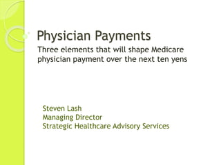 Physician Payments
Three elements that will shape Medicare
physician payment over the next ten yens
Steven Lash
Managing Director
Strategic Healthcare Advisory Services
 
