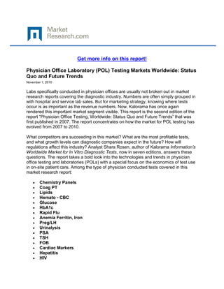 Get more info on this report!

Physician Office Laboratory (POL) Testing Markets Worldwide: Status
Quo and Future Trends
November 1, 2010


Labs specifically conducted in physician offices are usually not broken out in market
research reports covering the diagnostic industry. Numbers are often simply grouped in
with hospital and service lab sales. But for marketing strategy, knowing where tests
occur is as important as the revenue numbers. Now, Kalorama has once again
rendered this important market segment visible. This report is the second edition of the
report “Physician Office Testing, Worldwide: Status Quo and Future Trends” that was
first published in 2007. The report concentrates on how the market for POL testing has
evolved from 2007 to 2010.

What competitors are succeeding in this market? What are the most profitable tests,
and what growth levels can diagnostic companies expect in the future? How will
regulations affect this industry? Analyst Shara Rosen, author of Kalorama Information’s
Worldwide Market for In Vitro Diagnostic Tests, now in seven editions, answers these
questions. The report takes a bold look into the technologies and trends in physician
office testing and laboratories (POLs) with a special focus on the economics of test use
in on-site patient care. Among the type of physician conducted tests covered in this
market research report:

        Chemistry Panels
        Coag PT
        Lipids
        Hemato - CBC
        Glucose
        HbA1c
        Rapid Flu
        Anemia Ferritin, Iron
        Preg/LH
        Urinalysis
        PSA
        TSH
        FOB
        Cardiac Markers
        Hepatitis
        HIV
 