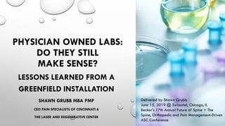 PHYSICIAN OWNED LABS:
DO THEY STILL
MAKE SENSE?
LESSONS LEARNED FROM A
GREENFIELD INSTALLATION
SHAWN GRUBB MBA PMP
CEO PAIN SPECIALISTS OF CINCINNATI &
THE LASER AND REGENERATIVE CENTER
Delivered by Shawn Grubb
June 15, 2019 @ Swissotel, Chicago, IL
Becker's 17th Annual Future of Spine + The
Spine, Orthopedic and Pain Management-Driven
ASC Conference
 