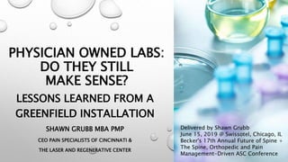 PHYSICIAN OWNED LABS:
DO THEY STILL
MAKE SENSE?
LESSONS LEARNED FROM A
GREENFIELD INSTALLATION
SHAWN GRUBB MBA PMP
CEO PAIN SPECIALISTS OF CINCINNATI &
THE LASER AND REGENERATIVE CENTER
Delivered by Shawn Grubb
June 15, 2019 @ Swissotel, Chicago, IL
Becker's 17th Annual Future of Spine +
The Spine, Orthopedic and Pain
Management-Driven ASC Conference
 
