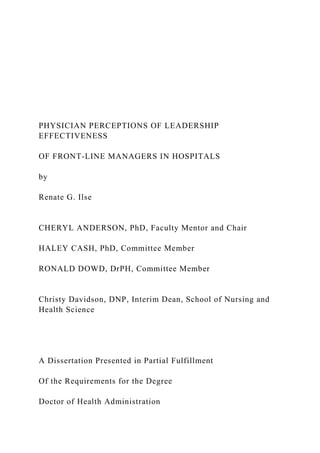 PHYSICIAN PERCEPTIONS OF LEADERSHIP
EFFECTIVENESS
OF FRONT-LINE MANAGERS IN HOSPITALS
by
Renate G. Ilse
CHERYL ANDERSON, PhD, Faculty Mentor and Chair
HALEY CASH, PhD, Committee Member
RONALD DOWD, DrPH, Committee Member
Christy Davidson, DNP, Interim Dean, School of Nursing and
Health Science
A Dissertation Presented in Partial Fulfillment
Of the Requirements for the Degree
Doctor of Health Administration
 