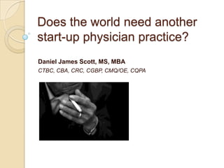 Does the world need another start-up physician practice?,[object Object],Daniel James Scott, MS, MBA,[object Object],CTBC, CBA, CRC, CGBP, CMQ/OE, CQPA,[object Object]