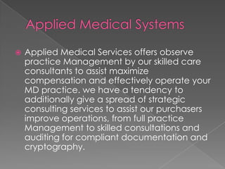  Applied Medical Services offers observe
practice Management by our skilled care
consultants to assist maximize
compensation and effectively operate your
MD practice. we have a tendency to
additionally give a spread of strategic
consulting services to assist our purchasers
improve operations, from full practice
Management to skilled consultations and
auditing for compliant documentation and
cryptography.
 