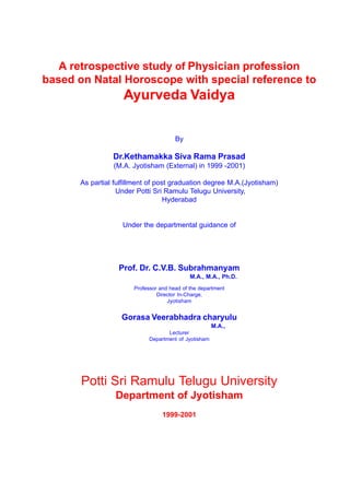 A retrospective study of Physician profession
based on Natal Horoscope with special reference to
                   Ayurveda Vaidya

                                       By

                Dr.Kethamakka Siva Rama Prasad
                (M.A. Jyotisham (External) in 1999 -2001)

      As partial fulfillment of post graduation degree M.A.(Jyotisham)
                  Under Potti Sri Ramulu Telugu University,
                                   Hyderabad


                   Under the departmental guidance of




                  Prof. Dr. C.V.B. Subrahmanyam
                                             M.A., M.A., Ph.D.
                       Professor and head of the department
                                Director In-Charge,
                                    Jyotisham


                   Gorasa Veerabhadra charyulu
                                                       M.A.,
                                    Lecturer
                             Department of Jyotisham




       Potti Sri Ramulu Telugu University
                 Department of Jyotisham
                                  1999-2001
 