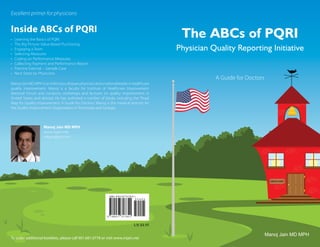 Excellent primer for physicians


Inside ABCs of PQRI
•   Learning the Basics of PQRI
                                                                                            The ABCs of PQRI
•   The Big Picture: Value-Based Purchasing
•   Engaging a Team                                                                        Physician Quality Reporting Initiative
•   Selecting Measures
•   Coding on Performance Measures
•   Collecting Payment and Performance Report
•   Practice Exercise – Sample Case
•   Next Steps by Physicians
                                                                                                      A Guide for Doctors
Manoj Jain MD MPH is an infectious disease physician and a national leader in healthcare
quality improvement. Manoj is a faculty for Institute of Healthcare Improvement
National Forum and conducts workshops and lectures on quality improvement in
United States and abroad. He has authored a number of books including the “Road
Map for Quality Improvement: A Guide for Doctors.” Manoj is the medical director for
the Quality Improvement Organization in Tennessee and Georgia.



                    Manoj Jain MD MPH
                    www.mjain.net
                    mkjain@aol.com




                                                                                                                              MEDICARE




                                                                              US $4.95

                                                                                                                            Manoj Jain MD MPH
To order additional booklets, please call 901.681.0778 or visit www.mjain.net
 