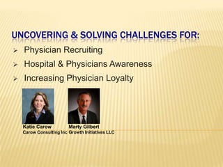UNCOVERING & SOLVING CHALLENGES FOR:
   Physician Recruiting
   Hospital & Physicians Awareness
   Increasing Physician Loyalty




    Katie Carow          Marty Gilbert
    Carow Consulting Inc Growth Initiatives LLC
 