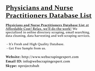 Physicians and Nurse Practitioners Database List at
Affordable Cost! Relax, we'll do the work! We
specialized in online directory scraping, email searching,
data cleaning, data harvesting and web scraping services.
- It’s Fresh and High Quality Database.
- Get Free Sample from us.
Website: http://www.webscrapingexpert.com
Email ID: info@webscrapingexpert.com
Skype: nprojectshub
 