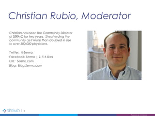 Christian Rubio, Moderator
2
Proprietary & Confidential
Christian has been the Community Director
of SERMO for two years. Shepherding the
community as it more than doubled in size
to over 300,000 physicians.
Twitter: @Sermo
Facebook: Sermo | 2,116 likes
URL: Sermo.com
Blog: Blog.Sermo.com
 