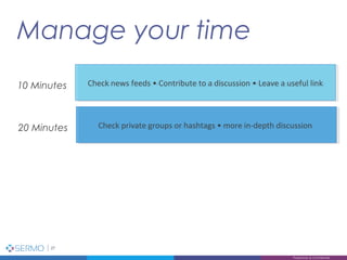 Manage your time
27
Proprietary & Confidential
Check news feeds • Contribute to a discussion • Leave a useful linkCheck news feeds • Contribute to a discussion • Leave a useful link10 Minutes
Check private groups or hashtags • more in-depth discussionCheck private groups or hashtags • more in-depth discussion20 Minutes
 