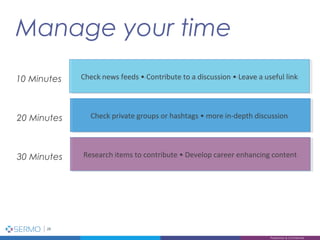 Manage your time
28
Proprietary & Confidential
Check news feeds • Contribute to a discussion • Leave a useful linkCheck news feeds • Contribute to a discussion • Leave a useful link10 Minutes
Check private groups or hashtags • more in-depth discussionCheck private groups or hashtags • more in-depth discussion20 Minutes
Research items to contribute • Develop career enhancing contentResearch items to contribute • Develop career enhancing content30 Minutes
 
