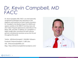 Dr. Kevin Campbell, MD
FACC
3
Proprietary & Confidential
Dr. Kevin Campbell, MD, FACC is an internationally
recognized Cardiologist who specializes in the
diagnosis and treatment of heart rhythm disorders.
Dr. Campbell is the Medical Expert for WNCN and
appears weekly on the NBC17 morning news and
also makes frequent appearances nationally on Fox
News, CBS, and HLN. In addition, Dr. Campbell is a
highly sought after consultant for both industry
partners and physician practices across the US and
throughout the world.
Twitter: @DrKevinCampbell | 104,000+ followers
Facebook: DrKevinCampbell | 1,485 Likes
URL: DrKevinCampbellMD.com
Blog: https://drkevincampbellmd.wordpress.com/
 