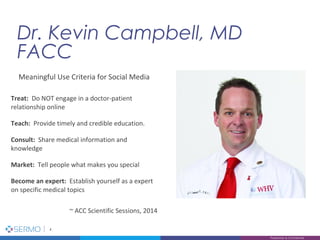 Dr. Kevin Campbell, MD
FACC
4
Proprietary & Confidential
Meaningful Use Criteria for Social Media
Treat: Do NOT engage in a doctor-patient
relationship online
Teach: Provide timely and credible education.
Consult: Share medical information and
knowledge
Market: Tell people what makes you special
Become an expert: Establish yourself as a expert
on specific medical topics
~ ACC Scientific Sessions, 2014
 