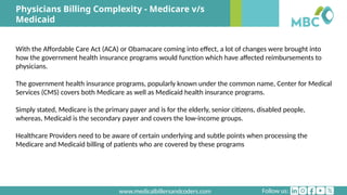Follow us:
www.medicalbillersandcoders.com
Physicians Billing Complexity - Medicare v/s
Medicaid
With the Affordable Care Act (ACA) or Obamacare coming into effect, a lot of changes were brought into
how the government health insurance programs would function which have affected reimbursements to
physicians.
The government health insurance programs, popularly known under the common name, Center for Medical
Services (CMS) covers both Medicare as well as Medicaid health insurance programs.
Simply stated, Medicare is the primary payer and is for the elderly, senior citizens, disabled people,
whereas, Medicaid is the secondary payer and covers the low-income groups.
Healthcare Providers need to be aware of certain underlying and subtle points when processing the
Medicare and Medicaid billing of patients who are covered by these programs
 