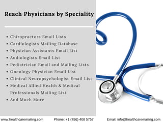 Reach Physicians by Speciality
Chiropractors Email Lists
Cardiologists Mailing Database
Physician Assistants Email List
Audiologists Email List
Pediatrician Email and Mailing Lists
Oncology Physician Email List
Clinical Neuropsychologist Email List
Medical Allied Health & Medical
Professionals Mailing List
And Much More
www.healthcaremailing.com Phone: +1 (786) 408 5757 Email: info@healthcaremailing.com
 