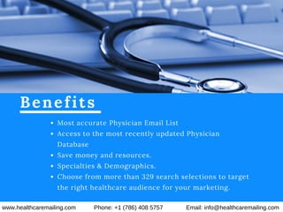 Benefits
Most accurate Physician Email List
Access to the most recently updated Physician
Database
Save money and resources.
Specialties & Demographics.
Choose from more than 329 search selections to target
the right healthcare audience for your marketing.
www.healthcaremailing.com Phone: +1 (786) 408 5757 Email: info@healthcaremailing.com
 