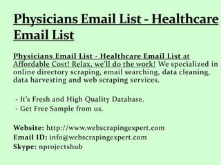 Physicians Email List - Healthcare Email List at
Affordable Cost! Relax, we'll do the work! We specialized in
online directory scraping, email searching, data cleaning,
data harvesting and web scraping services.
- It’s Fresh and High Quality Database.
- Get Free Sample from us.
Website: http://www.webscrapingexpert.com
Email ID: info@webscrapingexpert.com
Skype: nprojectshub
 