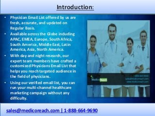 Introduction:
• Physician Email List offered by us are
fresh, accurate, and updated on
Regular Basis.
• Available across the Globe including
APAC, EMEA, Europe, South Africa,
South America, Middle East, Latin
America, Asia, North America.
• With day and night research, our
expert team members have crafted a
customized Physicians Email List that
helps you reach targeted audience in
the field of physicians.
• Using our verified email list, you can
run your multi-channel healthcare
marketing campaign without any
difficulty.
sales@medicoreach.com | 1-888-664-9690
 