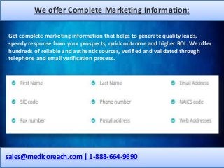 We offer Complete Marketing Information:
sales@medicoreach.com | 1-888-664-9690
Get complete marketing information that helps to generate quality leads,
speedy response from your prospects, quick outcome and higher ROI. We offer
hundreds of reliable and authentic sources, verified and validated through
telephone and email verification process.
 