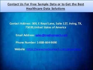 Contact Us For Free Sample Data or to Get the Best
Healthcare Data Solutions
Website: https://www.medicoreach.com/physicians/
Contact Address: 300, E Royal Lane, Suite 127, Irving, TX,
75039,United States of America
Email Address: sales@medicoreach.com
Phone Number: 1-888-664-9690
 